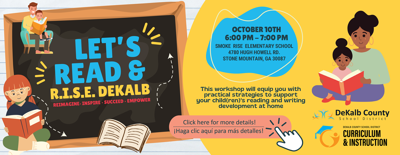 Let&#39;s Read & Rise Dekalb. Reimagine, inspire, succeed, empower. October 10th. 6:00 p.m. dash 7:00 p.m. Smokerise Elementary School 4780 Hugh Howell Road. Stone Mountain, GA 30087. This workshop will equip you with practical strategies to support your children&#39;s reading and writing development at home. Click here for more details. 